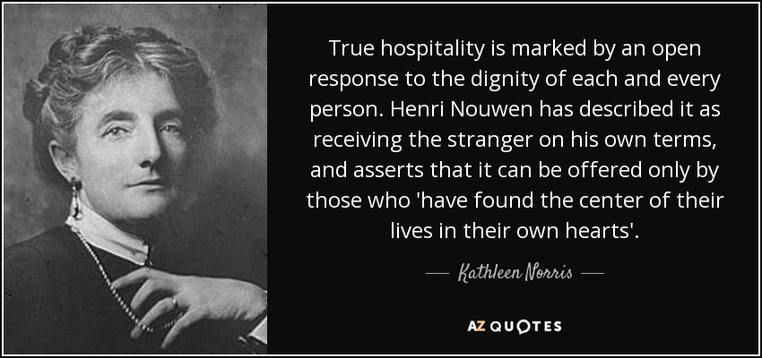 True hospitality is marked by an open response to the dignity of each and every person. Henri Nouwen has described it as receiving the stranger on his own terms, and asserts that it can be offered only by those who 'have found the center of their lives in their own hearts'. - Kathleen Norris