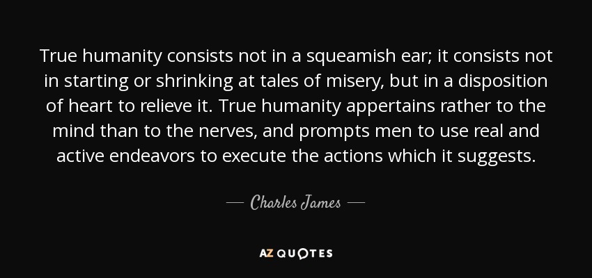 True humanity consists not in a squeamish ear; it consists not in starting or shrinking at tales of misery, but in a disposition of heart to relieve it. True humanity appertains rather to the mind than to the nerves, and prompts men to use real and active endeavors to execute the actions which it suggests. - Charles James