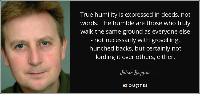 True humility is expressed in deeds, not words. The humble are those who truly walk the same ground as everyone else - not necessarily with grovelling, hunched backs, but certainly not lording it over others, either. - Julian Baggini