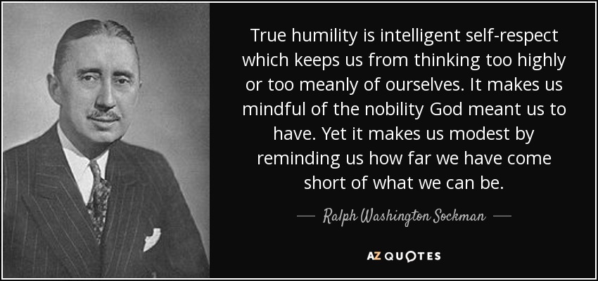 True humility is intelligent self-respect which keeps us from thinking too highly or too meanly of ourselves. It makes us mindful of the nobility God meant us to have. Yet it makes us modest by reminding us how far we have come short of what we can be. - Ralph Washington Sockman