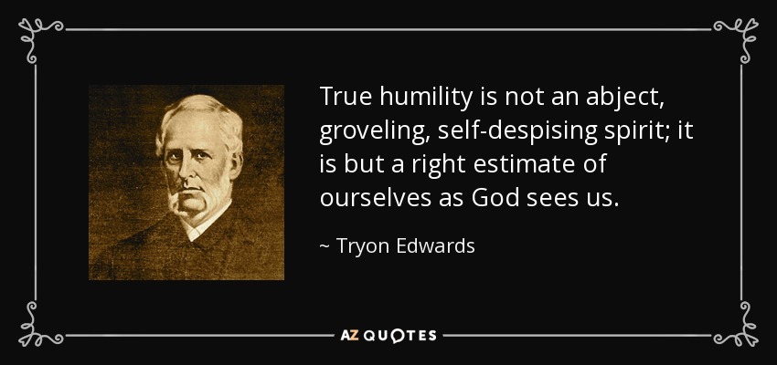 True humility is not an abject, groveling, self-despising spirit; it is but a right estimate of ourselves as God sees us. - Tryon Edwards