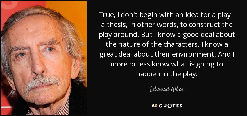 True, I don't begin with an idea for a play - a thesis, in other words, to construct the play around. But I know a good deal about the nature of the characters. I know a great deal about their environment. And I more or less know what is going to happen in the play. - Edward Albee