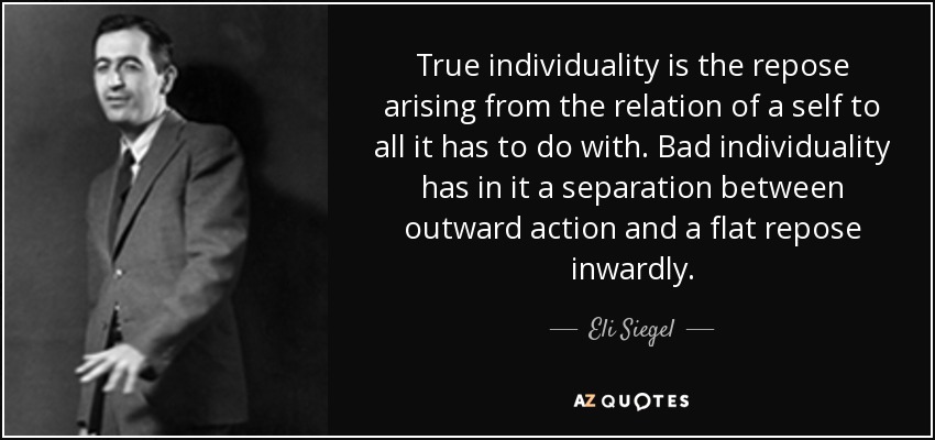 True individuality is the repose arising from the relation of a self to all it has to do with. Bad individuality has in it a separation between outward action and a flat repose inwardly. - Eli Siegel