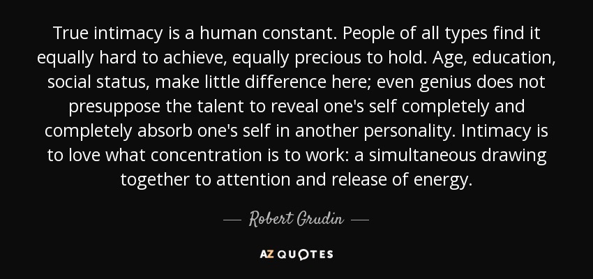True intimacy is a human constant. People of all types find it equally hard to achieve, equally precious to hold. Age, education, social status, make little difference here; even genius does not presuppose the talent to reveal one's self completely and completely absorb one's self in another personality. Intimacy is to love what concentration is to work: a simultaneous drawing together to attention and release of energy. - Robert Grudin