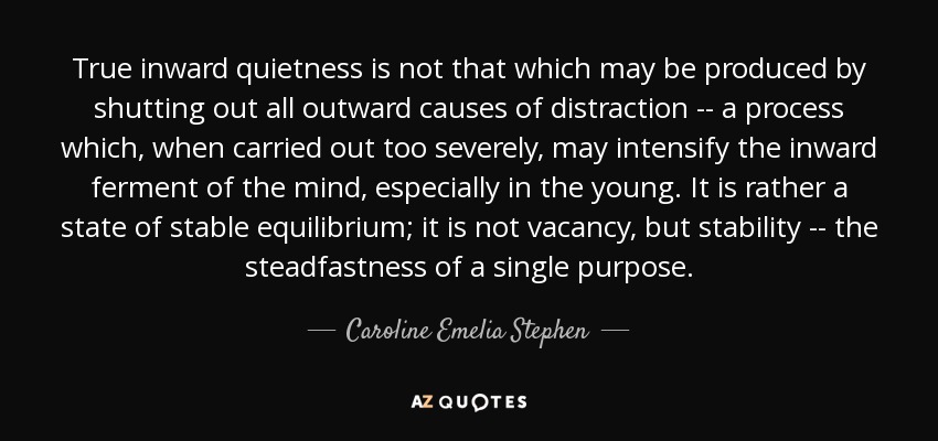 True inward quietness is not that which may be produced by shutting out all outward causes of distraction -- a process which, when carried out too severely, may intensify the inward ferment of the mind, especially in the young. It is rather a state of stable equilibrium; it is not vacancy, but stability -- the steadfastness of a single purpose. - Caroline Emelia Stephen
