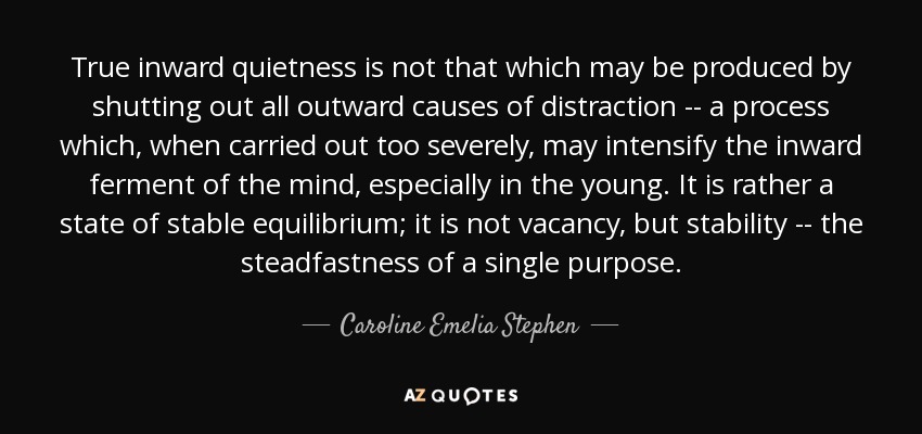 True inward quietness is not that which may be produced by shutting out all outward causes of distraction -- a process which, when carried out too severely, may intensify the inward ferment of the mind, especially in the young. It is rather a state of stable equilibrium; it is not vacancy, but stability -- the steadfastness of a single purpose. - Caroline Emelia Stephen