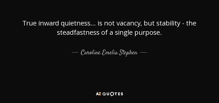 True inward quietness ... is not vacancy, but stability - the steadfastness of a single purpose. - Caroline Emelia Stephen