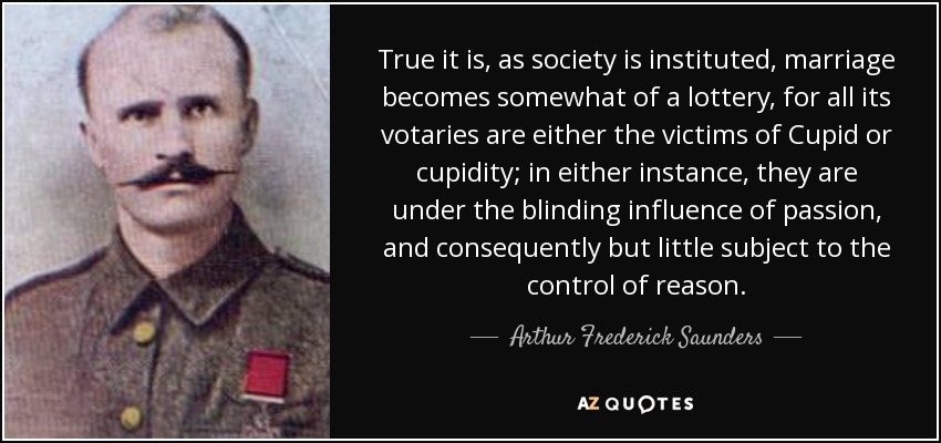 True it is, as society is instituted, marriage becomes somewhat of a lottery, for all its votaries are either the victims of Cupid or cupidity; in either instance, they are under the blinding influence of passion, and consequently but little subject to the control of reason. - Arthur Frederick Saunders