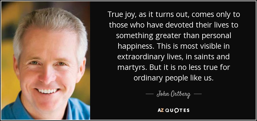 True joy, as it turns out, comes only to those who have devoted their lives to something greater than personal happiness. This is most visible in extraordinary lives, in saints and martyrs. But it is no less true for ordinary people like us. - John Ortberg