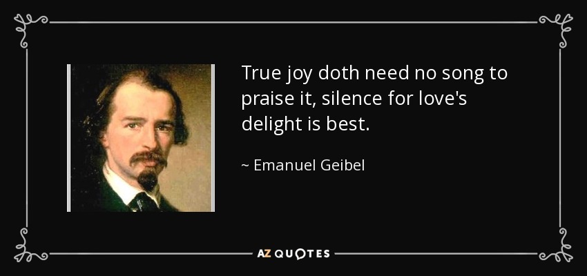 True joy doth need no song to praise it, silence for love's delight is best. - Emanuel Geibel