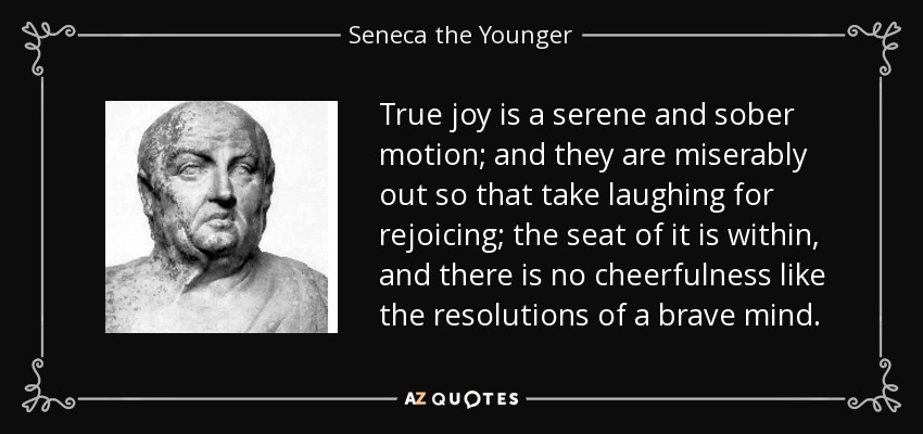 True joy is a serene and sober motion; and they are miserably out so that take laughing for rejoicing; the seat of it is within, and there is no cheerfulness like the resolutions of a brave mind. - Seneca the Younger