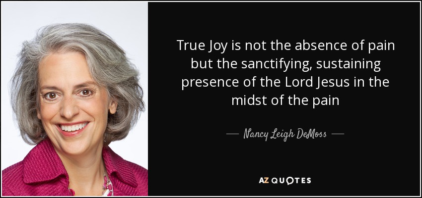 True Joy is not the absence of pain but the sanctifying, sustaining presence of the Lord Jesus in the midst of the pain - Nancy Leigh DeMoss