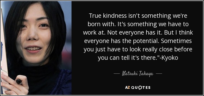 True kindness isn't something we're born with. It's something we have to work at. Not everyone has it. But I think everyone has the potential. Sometimes you just have to look really close before you can tell it's there.