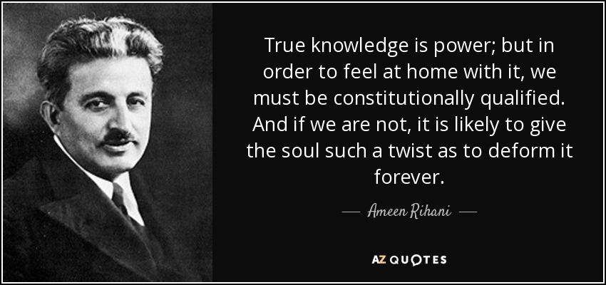 True knowledge is power; but in order to feel at home with it, we must be constitutionally qualified. And if we are not, it is likely to give the soul such a twist as to deform it forever. - Ameen Rihani