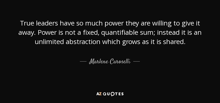 True leaders have so much power they are willing to give it away. Power is not a fixed, quantifiable sum; instead it is an unlimited abstraction which grows as it is shared. - Marlene Caroselli
