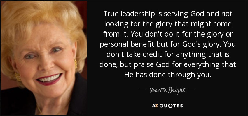 True leadership is serving God and not looking for the glory that might come from it. You don't do it for the glory or personal benefit but for God's glory. You don't take credit for anything that is done, but praise God for everything that He has done through you. - Vonette Bright