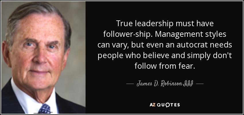 True leadership must have follower-ship. Management styles can vary, but even an autocrat needs people who believe and simply don't follow from fear. - James D. Robinson III