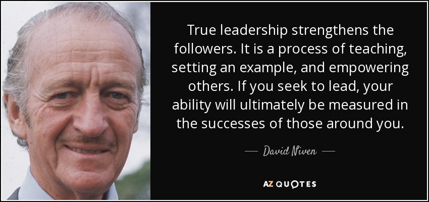 True leadership strengthens the followers. It is a process of teaching, setting an example, and empowering others. If you seek to lead, your ability will ultimately be measured in the successes of those around you. - David Niven