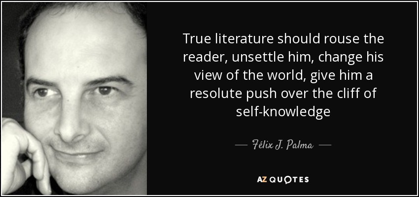 True literature should rouse the reader, unsettle him, change his view of the world, give him a resolute push over the cliff of self-knowledge - Félix J. Palma