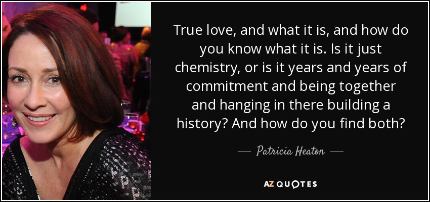 True love, and what it is, and how do you know what it is. Is it just chemistry, or is it years and years of commitment and being together and hanging in there building a history? And how do you find both? - Patricia Heaton