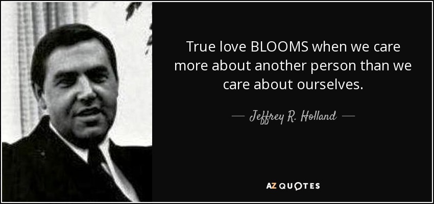 True love BLOOMS when we care more about another person than we care about ourselves. - Jeffrey R. Holland