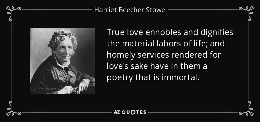 True love ennobles and dignifies the material labors of life; and homely services rendered for love's sake have in them a poetry that is immortal. - Harriet Beecher Stowe