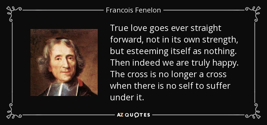 True love goes ever straight forward, not in its own strength, but esteeming itself as nothing. Then indeed we are truly happy. The cross is no longer a cross when there is no self to suffer under it. - Francois Fenelon