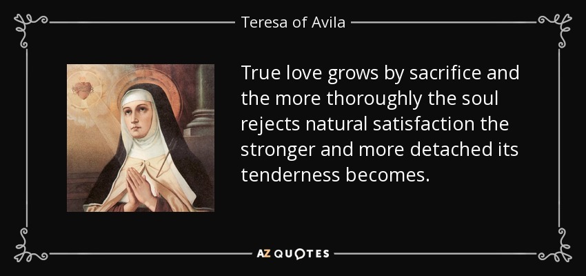 True love grows by sacrifice and the more thoroughly the soul rejects natural satisfaction the stronger and more detached its tenderness becomes. - Teresa of Avila