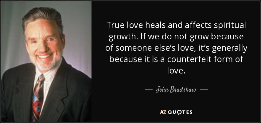 True love heals and affects spiritual growth. If we do not grow because of someone else’s love, it’s generally because it is a counterfeit form of love. - John Bradshaw
