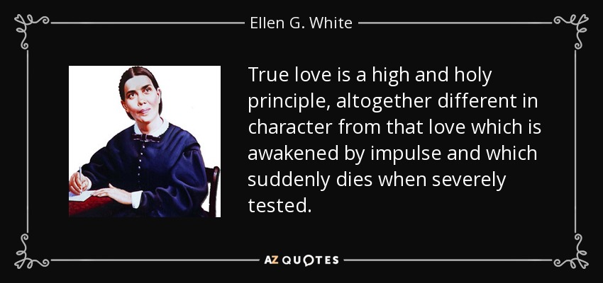 True love is a high and holy principle, altogether different in character from that love which is awakened by impulse and which suddenly dies when severely tested. - Ellen G. White