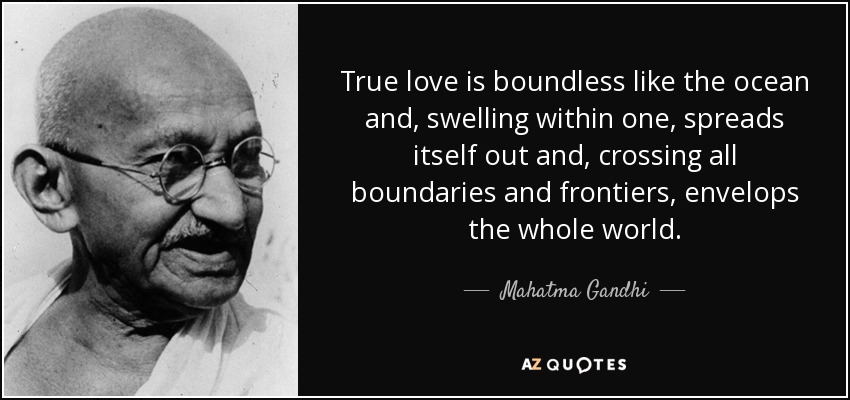 True love is boundless like the ocean and, swelling within one, spreads itself out and, crossing all boundaries and frontiers, envelops the whole world. - Mahatma Gandhi