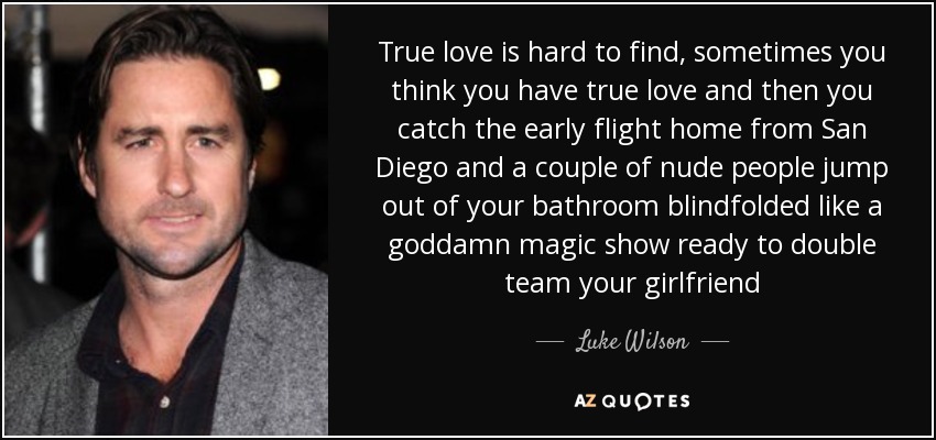 True love is hard to find, sometimes you think you have true love and then you catch the early flight home from San Diego and a couple of nude people jump out of your bathroom blindfolded like a goddamn magic show ready to double team your girlfriend - Luke Wilson