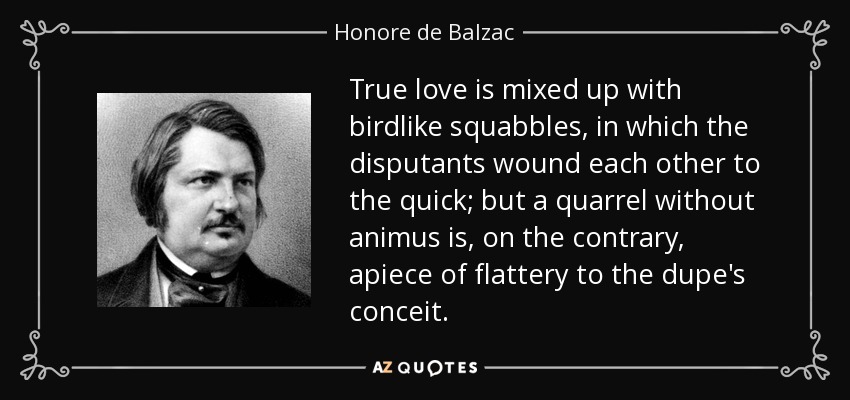 True love is mixed up with birdlike squabbles, in which the disputants wound each other to the quick; but a quarrel without animus is, on the contrary, apiece of flattery to the dupe's conceit. - Honore de Balzac
