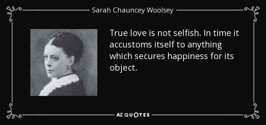 True love is not selfish. In time it accustoms itself to anything which secures happiness for its object. - Sarah Chauncey Woolsey