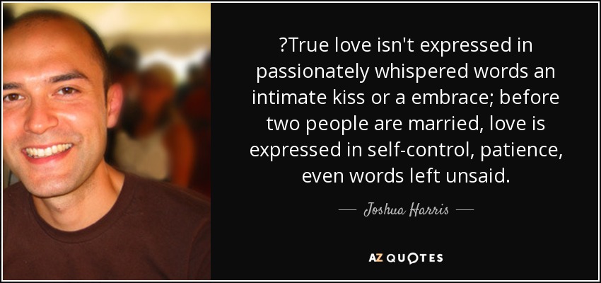 ‎True love isn't expressed in passionately whispered words an intimate kiss or a embrace; before two people are married, love is expressed in self-control, patience, even words left unsaid. - Joshua Harris