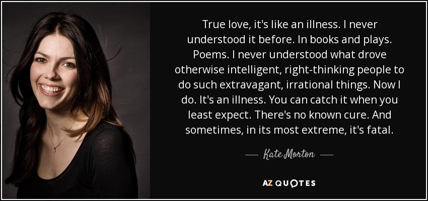 True love, it's like an illness. I never understood it before. In books and plays. Poems. I never understood what drove otherwise intelligent, right-thinking people to do such extravagant, irrational things. Now I do. It's an illness. You can catch it when you least expect. There's no known cure. And sometimes, in its most extreme, it's fatal. - Kate Morton