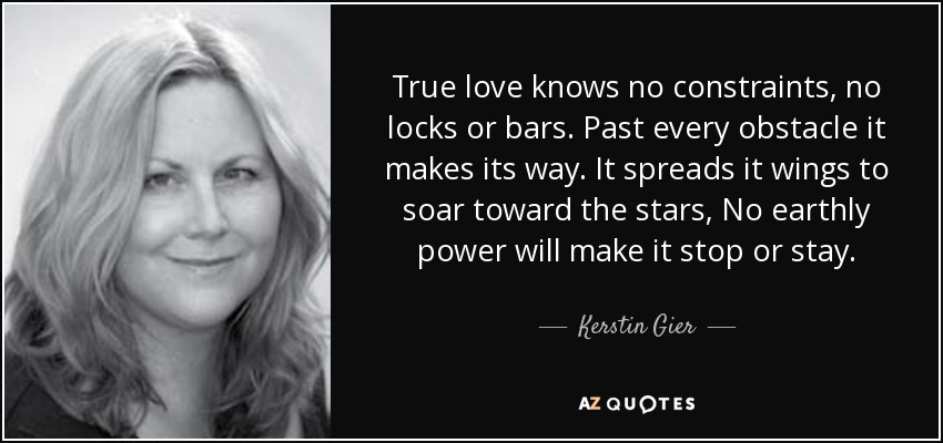 True love knows no constraints, no locks or bars. Past every obstacle it makes its way. It spreads it wings to soar toward the stars, No earthly power will make it stop or stay. - Kerstin Gier