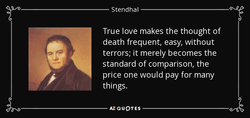 True love makes the thought of death frequent, easy, without terrors; it merely becomes the standard of comparison, the price one would pay for many things. - Stendhal