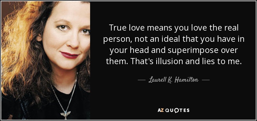 True love means you love the real person, not an ideal that you have in your head and superimpose over them. That's illusion and lies to me. - Laurell K. Hamilton