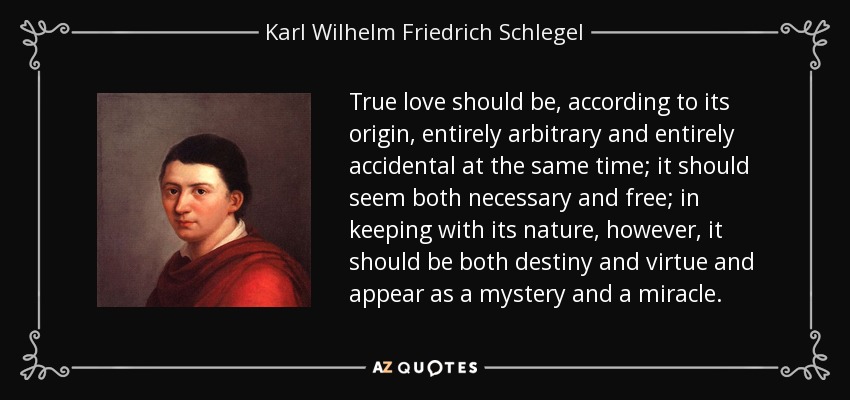 True love should be, according to its origin, entirely arbitrary and entirely accidental at the same time; it should seem both necessary and free; in keeping with its nature, however, it should be both destiny and virtue and appear as a mystery and a miracle. - Karl Wilhelm Friedrich Schlegel