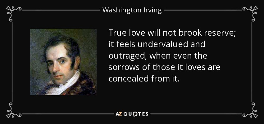 True love will not brook reserve; it feels undervalued and outraged, when even the sorrows of those it loves are concealed from it. - Washington Irving