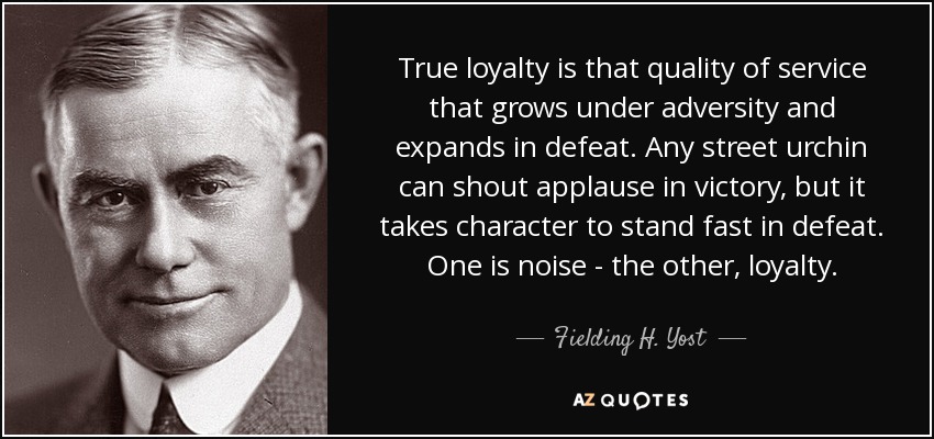 True loyalty is that quality of service that grows under adversity and expands in defeat. Any street urchin can shout applause in victory, but it takes character to stand fast in defeat. One is noise - the other, loyalty. - Fielding H. Yost