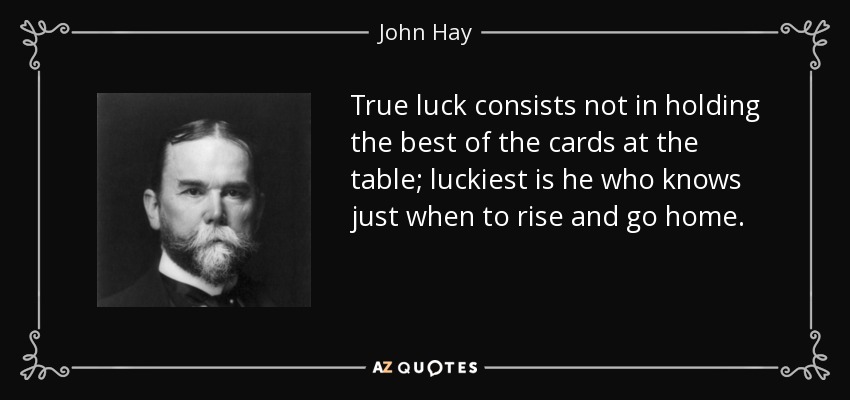 True luck consists not in holding the best of the cards at the table; luckiest is he who knows just when to rise and go home. - John Hay