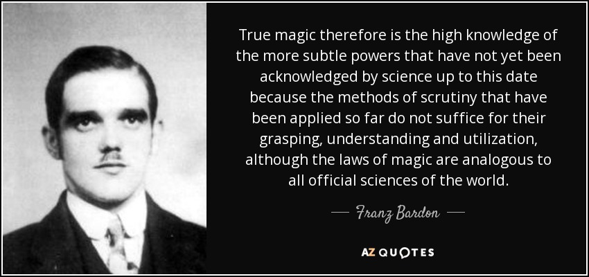 True magic therefore is the high knowledge of the more subtle powers that have not yet been acknowledged by science up to this date because the methods of scrutiny that have been applied so far do not suffice for their grasping, understanding and utilization, although the laws of magic are analogous to all official sciences of the world. - Franz Bardon