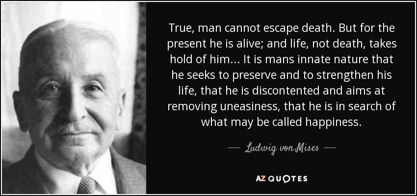 True, man cannot escape death. But for the present he is alive; and life, not death, takes hold of him... It is mans innate nature that he seeks to preserve and to strengthen his life, that he is discontented and aims at removing uneasiness, that he is in search of what may be called happiness. - Ludwig von Mises