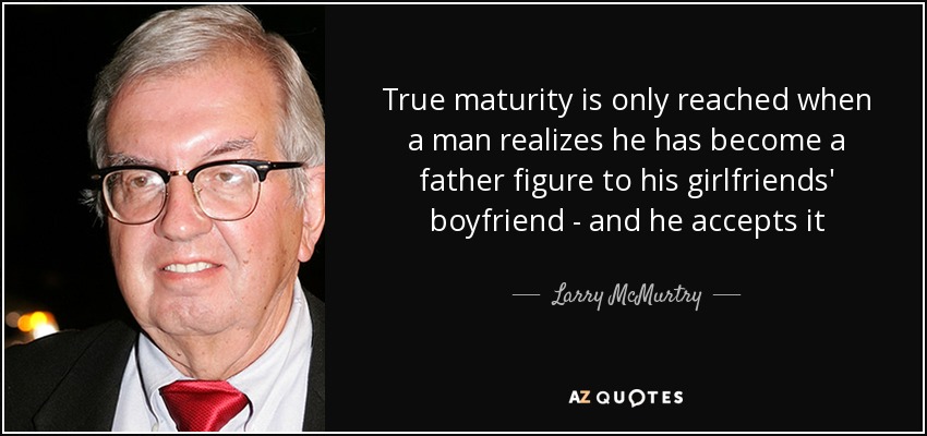 True maturity is only reached when a man realizes he has become a father figure to his girlfriends' boyfriend - and he accepts it - Larry McMurtry