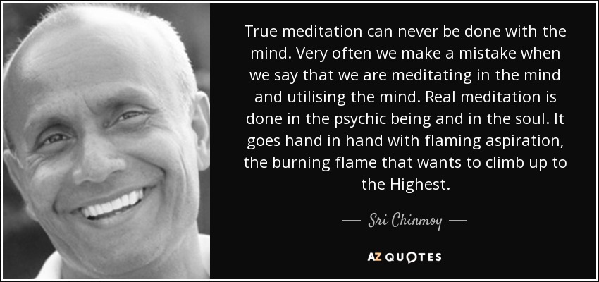 True meditation can never be done with the mind. Very often we make a mistake when we say that we are meditating in the mind and utilising the mind. Real meditation is done in the psychic being and in the soul. It goes hand in hand with flaming aspiration, the burning flame that wants to climb up to the Highest. - Sri Chinmoy