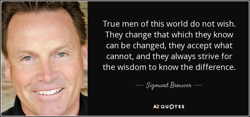 True men of this world do not wish. They change that which they know can be changed, they accept what cannot, and they always strive for the wisdom to know the difference. - Sigmund Brouwer