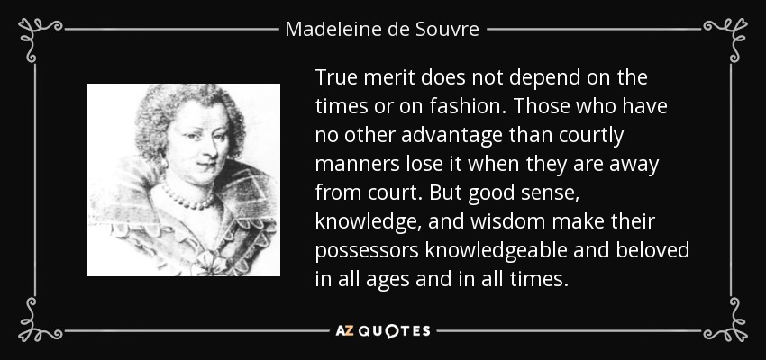 True merit does not depend on the times or on fashion. Those who have no other advantage than courtly manners lose it when they are away from court. But good sense, knowledge, and wisdom make their possessors knowledgeable and beloved in all ages and in all times. - Madeleine de Souvre, marquise de Sable