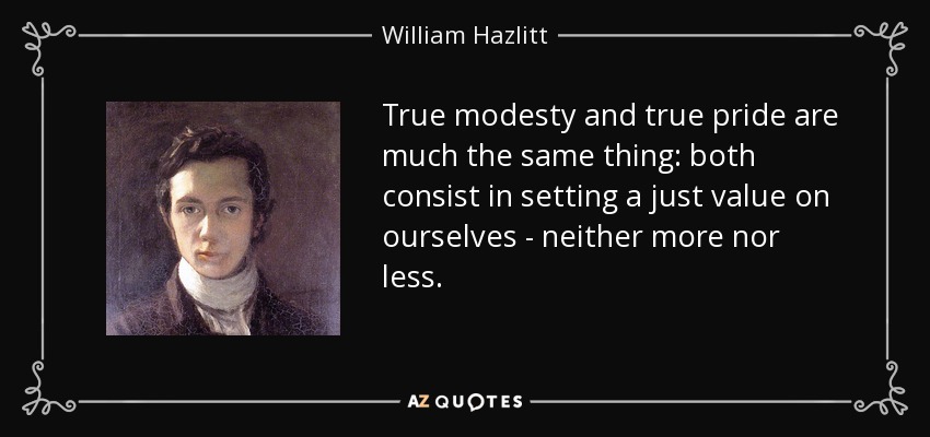 True modesty and true pride are much the same thing: both consist in setting a just value on ourselves - neither more nor less. - William Hazlitt